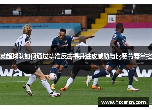 英超球队如何通过精准反击提升进攻威胁与比赛节奏掌控