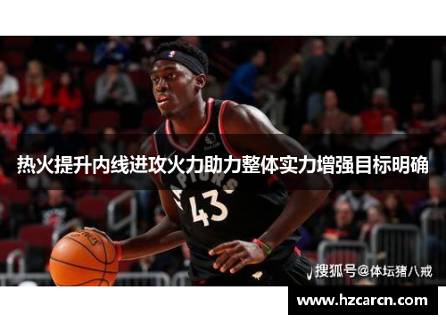 热火提升内线进攻火力助力整体实力增强目标明确