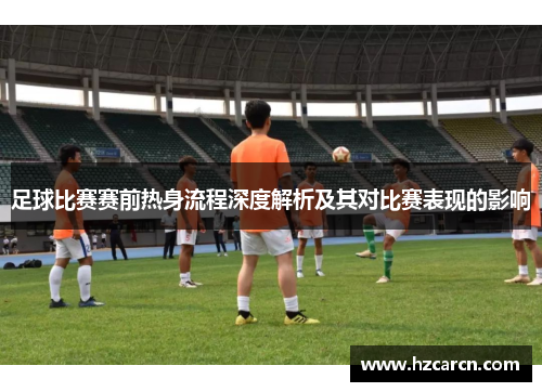 足球比赛赛前热身流程深度解析及其对比赛表现的影响